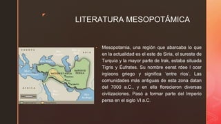 ◤
LITERATURA MESOPOTÁMICA
▪ Mesopotamia, una región que abarcaba lo que
en la actualidad es el este de Siria, el sureste de
Turquía y la mayor parte de Irak, estaba situada
Tigris y Éufrates. Su nombre eenst rdee l oosr
irgíeons griego y significa ‘entre ríos’. Las
comunidades más antiguas de esta zona datan
del 7000 a.C., y en ella florecieron diversas
civilizaciones. Pasó a formar parte del Imperio
persa en el siglo VI a.C.
 