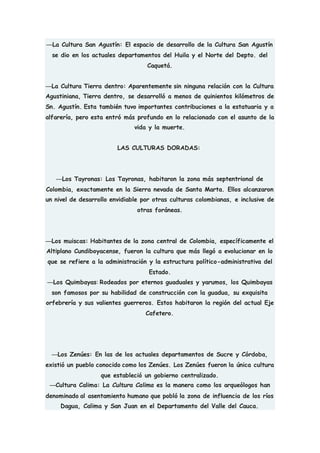 —La Cultura San Agustín: El espacio de desarrollo de la Cultura San Agustín
se dio en los actuales departamentos del Huila y el Norte del Depto. del
Caquetá.
—La Cultura Tierra dentro: Aparentemente sin ninguna relación con la Cultura
Agustiniana, Tierra dentro, se desarrolló a menos de quinientos kilómetros de
Sn. Agustín. Esta también tuvo importantes contribuciones a la estatuaria y a
alfarería, pero esta entró más profundo en lo relacionado con el asunto de la
vida y la muerte.
LAS CULTURAS DORADAS:
—Los Tayronas: Los Tayronas, habitaron la zona más septentrional de
Colombia, exactamente en la Sierra nevada de Santa Marta. Ellos alcanzaron
un nivel de desarrollo envidiable por otras culturas colombianas, e inclusive de
otras foráneas.
—Los muiscas: Habitantes de la zona central de Colombia, específicamente el
Altiplano Cundiboyacense, fueron la cultura que más llegó a evolucionar en lo
que se refiere a la administración y la estructura político-administrativa del
Estado.
—Los Quimbayas: Rodeados por eternos guaduales y yarumos, los Quimbayas
son famosos por su habilidad de construcción con la guadua, su exquisita
orfebrería y sus valientes guerreros. Estos habitaron la región del actual Eje
Cafetero.
—Los Zenúes: En las de los actuales departamentos de Sucre y Córdoba,
existió un pueblo conocido como los Zenúes. Los Zenúes fueron la única cultura
que estableció un gobierno centralizado.
—Cultura Calima: La Cultura Calima es la manera como los arqueólogos han
denominado al asentamiento humano que pobló la zona de influencia de los ríos
Dagua, Calima y San Juan en el Departamento del Valle del Cauca.
 