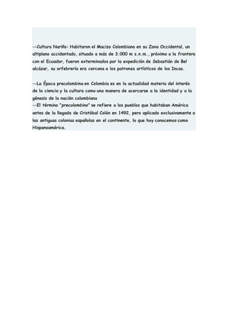 —Cultura Nariño: Habitaron el Macizo Colombiano en su Zona Occidental, un
altiplano accidentado, situado a más de 3.000 m s.n.m., próximo a la frontera
con el Ecuador, fueron exterminados por la expedición de Sebastián de Bel
alcázar, su orfebrería era cercana a los patrones artísticos de los Incas.
—La Época precolombina en Colombia es en la actualidad materia del interés
de la ciencia y la cultura como una manera de acercarse a la identidad y a la
génesis de la nación colombiana
—El término "precolombino" se refiere a los pueblos que habitaban América
antes de la llegada de Cristóbal Colón en 1492, pero aplicado exclusivamente a
las antiguas colonias españolas en el continente, lo que hoy conocemos como
Hispanoamérica.
 