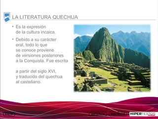 INICIO
            MAPA
                      ANIMACIONES   INTERNET   TEXTOS
                                                           ESQUEMAS     GEOGRAFÍA E HISTORIA 1.
           DEL TEMA                                     Y ACTIVIDADES         TEMA 13



     LA LITERATURA QUECHUA
     • Es la expresión
       de la cultura incaica.
     • Debido a su carácter
       oral, todo lo que
       se conoce proviene
       de versiones posteriores
       a la Conquista. Fue escrita

         a partir del siglo XVI,
         y traducido del quechua
         al castellano.
 