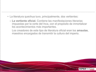 INICIO
            MAPA
                      ANIMACIONES   INTERNET   TEXTOS
                                                           ESQUEMAS     GEOGRAFÍA E HISTORIA 1.
           DEL TEMA                                     Y ACTIVIDADES         TEMA 13




     • La literatura quechua tuvo, principalmente, dos vertientes:
         – La vertiente oficial. Contiene las manifestaciones literarias
           impuestas por la corte del Inca, con el propósito de inmortalizar
           los acontecimientos más importantes.
           Los creadores de este tipo de literatura oficial eran los amautas,
           maestros encargados de transmitir la cultura del imperio.
 