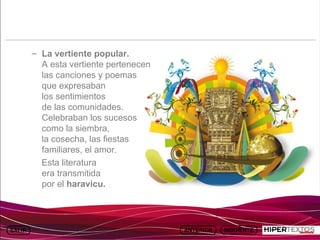INICIO
            MAPA
                      ANIMACIONES   INTERNET   TEXTOS
                                                           ESQUEMAS     GEOGRAFÍA E HISTORIA 1.
           DEL TEMA                                     Y ACTIVIDADES         TEMA 13




         – La vertiente popular.
           A esta vertiente pertenecen
           las canciones y poemas
           que expresaban
           los sentimientos
           de las comunidades.
           Celebraban los sucesos
           como la siembra,
           la cosecha, las fiestas
           familiares, el amor.
           Esta literatura
           era transmitida
           por el haravicu.
 