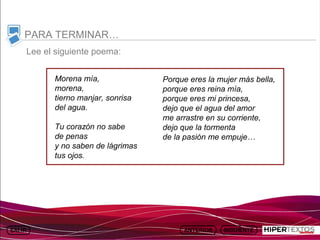 INICIO
             MAPA
                       ANIMACIONES   INTERNET   TEXTOS
                                                            ESQUEMAS     GEOGRAFÍA E HISTORIA 1.
            DEL TEMA                                     Y ACTIVIDADES         TEMA 13



     PARA TERMINAR…
         Lee el siguiente poema:


                Morena mía,                     Porque eres la mujer más bella,
                morena,                         porque eres reina mía,
                tierno manjar, sonrisa          porque eres mi princesa,
                del agua.                       dejo que el agua del amor
                                                me arrastre en su corriente,
                Tu corazón no sabe              dejo que la tormenta
                de penas                        de la pasión me empuje…
                y no saben de lágrimas
                tus ojos.
 