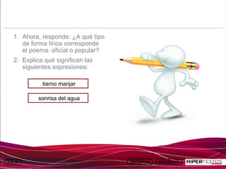 INICIO
          MAPA
                    ANIMACIONES   INTERNET   TEXTOS
                                                         ESQUEMAS     GEOGRAFÍA E HISTORIA 1.
         DEL TEMA                                     Y ACTIVIDADES         TEMA 13




   1. Ahora, responde: ¿A qué tipo
      de forma lírica corresponde
      el poema: oficial o popular?
   2. Explica qué significan las
      siguientes expresiones:

               tierno manjar

             sonrisa del agua
 