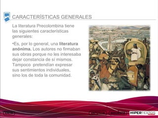 INICIO
          MAPA
                    ANIMACIONES   INTERNET   TEXTOS
                                                         ESQUEMAS     GEOGRAFÍA E HISTORIA 1.
         DEL TEMA                                     Y ACTIVIDADES         TEMA 13



     CARACTERÍSTICAS GENERALES
     La literatura Precolombina tiene
     las siguientes características
     generales:
     •Es, por lo general, una literatura
     anónima. Los autores no firmaban
     sus obras porque no les interesaba
     dejar constancia de sí mismos.
     Tampoco pretendían expresar
     sus sentimientos individuales,
     sino los de toda la comunidad.
 