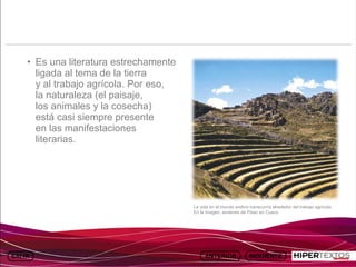 INICIO
          MAPA
                    ANIMACIONES   INTERNET   TEXTOS
                                                               ESQUEMAS               GEOGRAFÍA E HISTORIA 1.
         DEL TEMA                                           Y ACTIVIDADES                   TEMA 13




     • Es una literatura estrechamente
       ligada al tema de la tierra
       y al trabajo agrícola. Por eso,
       la naturaleza (el paisaje,
       los animales y la cosecha)
       está casi siempre presente
       en las manifestaciones
       literarias.




                                                La vida en el mundo andino transcurría alrededor del trabajo agrícola.
                                                En la imagen, andenes de Pisac en Cusco.
 