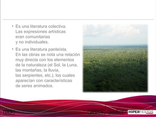 INICIO
          MAPA
                    ANIMACIONES   INTERNET   TEXTOS
                                                         ESQUEMAS     GEOGRAFÍA E HISTORIA 1.
         DEL TEMA                                     Y ACTIVIDADES         TEMA 13




     • Es una literatura colectiva.
       Las expresiones artísticas
       eran comunitarias
       y no individuales.
     • Es una literatura panteísta.
       En las obras se nota una relación
       muy directa con los elementos
       de la naturaleza (el Sol, la Luna,
       las montañas, la lluvia,
       las serpientes, etc.), los cuales
       aparecían con características
       de seres animados.
 