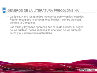 INICIO
          MAPA
                    ANIMACIONES   INTERNET   TEXTOS
                                                         ESQUEMAS     GEOGRAFÍA E HISTORIA 1.
         DEL TEMA                                     Y ACTIVIDADES         TEMA 13



     GÉNEROS DE LA LITERATURA PRECOLOMBINA
     • La épica. Narra los grandes momentos que viven los imperios.
       Fueron recogidos –y a veces modificados– por los cronistas
       durante la Conquista.
     • Los mitos y leyendas aparecen con el fin de explicar el origen
       de los pueblos, de los imperios, la aparición de los primeros
       seres y el vínculo con la naturaleza.
 