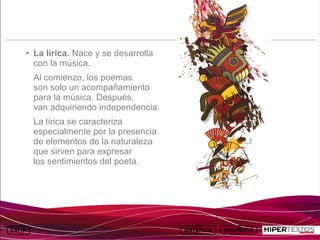 INICIO
              MAPA
                        ANIMACIONES   INTERNET   TEXTOS
                                                             ESQUEMAS     GEOGRAFÍA E HISTORIA 1.
             DEL TEMA                                     Y ACTIVIDADES         TEMA 13




         • La lírica. Nace y se desarrolla
           con la música.
          Al comienzo, los poemas
          son solo un acompañamiento
          para la música. Después,
          van adquiriendo independencia.
          La lírica se caracteriza
          especialmente por la presencia
          de elementos de la naturaleza
          que sirven para expresar
          los sentimientos del poeta.
 