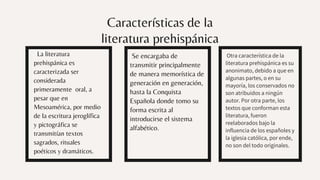 Características de la
literatura prehispánica
La literatura
prehispánica es
caracterizada ser
considerada
primeramente oral, a
pesar que en
Mesoamérica, por medio
de la escritura jeroglífica
y pictográfica se
transmitían textos
sagrados, rituales
poéticos y dramáticos.
Se encargaba de
transmitir principalmente
de manera memorística de
generación en generación,
hasta la Conquista
Española donde tomo su
forma escrita al
introducirse el sistema
alfabético.
Otra característica de la
literatura prehispánica es su
anonimato, debido a que en
algunas partes, o en su
mayoría, los conservados no
son atribuidos a ningún
autor. Por otra parte, los
textos que conforman esta
literatura, fueron
reelaborados bajo la
influencia de los españoles y
la iglesia católica, por ende,
no son del todo originales.
 