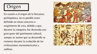 En cuanto a el origen de la literatura
prehispánica, no es posible tener
definido un inicio concreto o
surgimiento de esta, debido a que,
durante la conquista fue destruida una
gran parte del patrimonio cultural,
aunque se asume que su desarrollo se
remonta durante la evolución de las
civilizaciones mesoamericanas y
andinas.
Origen
 