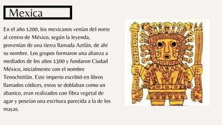En el año 1200, los mexicanos venían del norte
al centro de México, según la leyenda,
provenían de una tierra llamada Aztlán, de ahí
su nombre. Los grupos formaron una alianza a
mediados de los años 1300 y fundaron Ciudad
México, inicialmente con el nombre
Tenochtitlán. Este imperio escribió en libros
llamados códices, estos se doblaban como un
abanico, eran realizados con fibra vegetal de
agar y poseían una escritura parecida a la de los
mayas.
Mexica
 