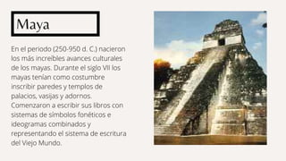 En el periodo (250-950 d. C.) nacieron
los más increíbles avances culturales
de los mayas. Durante el siglo VII los
mayas tenían como costumbre
inscribir paredes y templos de
palacios, vasijas y adornos.
Comenzaron a escribir sus libros con
sistemas de símbolos fonéticos e
ideogramas combinados y
representando el sistema de escritura
del Viejo Mundo.
Maya
 