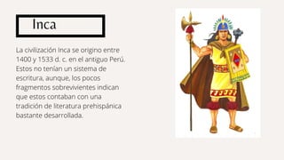 Inca
La civilización Inca se origino entre
1400 y 1533 d. c. en el antiguo Perú.
Estos no tenían un sistema de
escritura, aunque, los pocos
fragmentos sobrevivientes indican
que estos contaban con una
tradición de literatura prehispánica
bastante desarrollada.
 