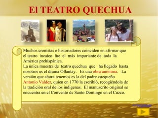 El TEATRO QUECHUA Muchos cronistas e historiadores coinciden en afirmar que el teatro  incaico  fue  el  más  importante de  toda  la  América prehispánica. La única muestra de  teatro quechua  que  ha llegado  hasta nosotros es el drama Ollantay.  Es una  obra anónima .  La versión que ahora tenemos es la del padre cuzqueño  Antonio Valdez , quien en 1770 la escribió, recogiéndola de la tradición oral de los indígenas.  El manuscrito original se encuentra en el Convento de Santo Domingo en el Cuzco. <<regresar 