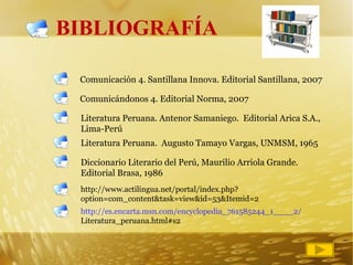 BIBLIOGRAFÍA Comunicación 4. Santillana Innova. Editorial Santillana, 2007  Comunicándonos 4. Editorial Norma, 2007 Literatura Peruana. Antenor Samaniego.  Editorial Arica S.A., Lima-Perú Literatura Peruana.  Augusto Tamayo Vargas, UNMSM, 1965 Diccionario Literario del Perú, Maurilio Arriola Grande.  Editorial Brasa, 1986 http://www.actilingua.net/portal/index.php?option=com_content&task=view&id=53&Itemid=2 http://es.encarta.msn.com/encyclopedia_761585244_1____2/ Literatura_peruana.html#s2 
