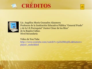 CRÉDITOS Lic. Angélica María Granados Alzamora Profesora de la Institución Educativa Pública “General Prado” y de la I.E.Parroquial “Junior César de los Ríos” de la Región Callao. Nivel Secundaria Video de You Tube  http://www.youtube.com/watch?v=5JJsDMs5SLo&feature= player_embedded 