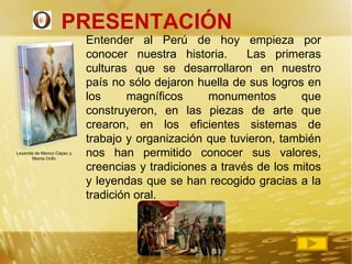 PRESENTACIÓN  Entender al Perú de hoy empieza por conocer nuestra historia.  Las primeras culturas que se desarrollaron en nuestro país no sólo dejaron huella de sus logros en los magníficos monumentos que construyeron, en las piezas de arte que crearon, en los eficientes sistemas de trabajo y organización que tuvieron, también nos han permitido conocer sus valores, creencias y tradiciones a través de los mitos y leyendas que se han recogido gracias a la tradición oral.  Leyenda de Manco Cápac y Mama Ocllo 