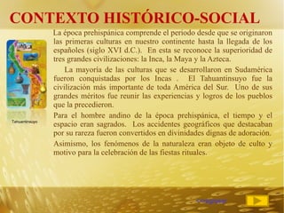 CONTEXTO HISTÓRICO-SOCIAL La época prehispánica comprende el periodo desde que se originaron las primeras culturas en nuestro continente hasta la llegada de los españoles (siglo XVI d.C.).  En esta se reconoce la superioridad de tres grandes civilizaciones: la Inca, la Maya y la Azteca. La mayoría de las culturas que se desarrollaron en Sudamérica fueron conquistadas por los Incas .  El Tahuantinsuyo fue la civilización más importante de toda América del Sur.  Uno de sus grandes méritos fue reunir las experiencias y logros de los pueblos que la precedieron. Para el hombre andino de la época prehispánica, el tiempo y el espacio eran sagrados.  Los accidentes geográficos que destacaban por su rareza fueron convertidos en divinidades dignas de adoración. Asimismo, los fenómenos de la naturaleza eran objeto de culto y motivo para la celebración de las fiestas rituales. <<regresar Tahuantinsuyo 