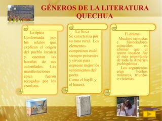 GÉNEROS DE LA LITERATURA QUECHUA <<regresar El drama Muchos cronistas e historiadores coinciden en afirmar que el teatro incaico fue el más importante de toda la América prehispánica . Los argumentos eran hechos militares, triunfos o victorias .  La lírica Se caracteriza por su tono rural.  Los elementos campesinos están siempre presentes y sirven para expresar mejor los sentimientos del poeta. Como el haylli y el harawi.  La épica  Conformada por los relatos que explican el origen del pueblo incaico y cuentan las hazañas de sus autoridades.  Las manifestaciones épica fueron recogidas por los cronistas. 