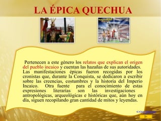 LA ÉPICA QUECHUA <<regresar Pertenecen a este género los  relatos que explican el origen del pueblo incaico  y cuentan las hazañas de sus autoridades.  Las manifestaciones épicas fueron recogidas por los cronistas que, durante la Conquista, se dedicaron a escribir sobre las creencias, costumbres y la historia del Imperio Incaico.  Otra fuente  para el conocimiento de estas expresiones literarias son las investigaciones  antropológicas, arqueológicas e históricas que, aún hoy en día, siguen recopilando gran cantidad de mitos y leyendas. 