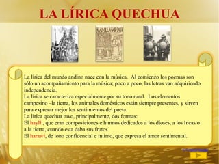 LA LÍRICA QUECHUA <<regresar La lírica del mundo andino nace con la música.  Al comienzo los poemas son sólo un acompañamiento para la música; poco a poco, las letras van adquiriendo independencia. La lírica se caracteriza especialmente por su tono rural.  Los elementos campesino –la tierra, los animales domésticos están siempre presentes, y sirven para expresar mejor los sentimientos del poeta.  La lírica quechua tuvo, principalmente, dos formas: El  haylli , que eran composiciones e himnos dedicados a los dioses, a los Incas o a la tierra, cuando esta daba sus frutos. El  harawi , de tono confidencial e íntimo, que expresa el amor sentimental. 