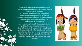 Es el conjunto de manifestaciones de las grandes
culturas que existieron en nuestro continente antes de
la llegada de los españoles.
La literatura prehispánica es el conjunto de
expresiones literarias propias de las culturas
autóctonas de nuestro continente. Han llegado hasta
nosotros, gracias a la tradición oral y a las
traducciones dé los cronistas.
Las mejores muestras de la literatura aborigen o
prehispánica son de aquellas culturas más
desarrolladas como la azteca, maya e inca, Esto no
significa que las demás culturas autóctonas (chibcha,
guaraní, amazónicas, etc.) no poseyeran expresiones
literarias, sino que su precariedad las hizo más
endebles, llegando sólo el testimonio oral hasta
nosotros.
 