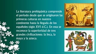La literatura prehispánica comprende
el periodo desde que se originaron las
primeras culturas en nuestro
continente hasta la llegada de los
españoles (siglo XVI d.C.). En esta se
reconoce la superioridad de tres
grandes civilizaciones: la Inca, la
maya y la azteca.
 