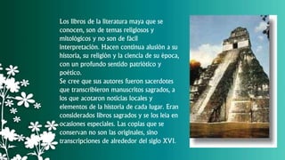 Los libros de la literatura maya que se
conocen, son de temas religiosos y
mitológicos y no son de fácil
interpretación. Hacen continua alusión a su
historia, su religión y la ciencia de su época,
con un profundo sentido patriótico y
poético.
Se cree que sus autores fueron sacerdotes
que transcribieron manuscritos sagrados, a
los que acotaron noticias locales y
elementos de la historia de cada lugar. Eran
considerados libros sagrados y se los leía en
ocasiones especiales. Las copias que se
conservan no son las originales, sino
transcripciones de alrededor del siglo XVI.
 