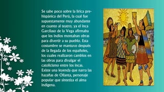 Se sabe poco sobre la lírica pre-
hispánica del Perú, la cual fue
supuestamente muy abundante
en cuanto al teatro; ya el inca
Garcilaso de la Vega afirmaba
que los indios montaban obras
para divertir a su pueblo. Esta
costumbre se mantuvo después
de la llegada de los españoles,
los cuales realizaron cambios en
las obras para divulgar el
catolicismo entre los incas.
Existe una leyenda que narra las
hazañas de Ollanta, personaje
popular que sintetiza el alma
indígena.
 