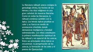 La literatura náhuatl azteca consigna la
genealogía divina, los hechos de sus
héroes y los ritos religiosos en una
gran variedad de muestras literarias.
Como en todas las literaturas, la
náhuatl comienza también con la
épica. Los héroes épicos prueban su
valor y su fuerza en medio de
aconteceres triunfales donde
demuestran inteligencia y bondad
sobrenaturales. Los mitos constituyen
la primera manifestación espiritual de
los náhuatl y en especial de los aztecas.
Entre sus principales obras épicas se
encuentran: la peregrinación de los
aztecas, la formación de los soles y el
poema de Quetzacóatl.
 