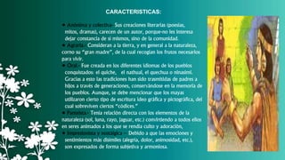 CARACTERISTICAS:
• Anónima y colectiva- Sus creaciones literarias (poesías,
mitos, dramas), carecen de un autor, porque-no les interesa
dejar constancia de sí mismos, sino de la comunidad.
• Agraria.- Consideran a la tierra, y en general a la naturaleza,
corno su “gran madre”, de la cual recogían los frutos necesarios
para vivir.
• Oral.- Fue creada en los diferentes idiomas de los pueblos
conquistados: el quiche, el nathual, el quechua o ninasími.
Gracias a esto las tradiciones han sido trasmitidas de padres a
hijos a través de generaciones, conservándose en la memoria de
los pueblos. Aunque, se debe mencionar que los mayas
utilizaron cierto tipo de escritura ideo gráfica y pictográfica, del
cual sobreviven ciertos “códices.”
• Panteísta.- Tenía relación directa con los elementos de la
naturaleza (sol, luna, rayo, jaguar, etc.) convirtiendo a todos ellos
en seres animados a los que se rendía culto y adoración,
• Impresionista y nostálgica – Debido a que las emociones y
sentimientos más disímiles (alegría, dolor, animosidad, etc.),
son expresados de forma subjetiva y armoniosa.
 