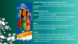 GENERO LITERATIO SOBRESALIENTE DE LA EPOCA:
DRAMÁTICO: el teatro incaico fue el más importante de toda la América
prehispánica. Los amautas fueron los encargados de componer las piezas
teatrales
ESPECIES DRAMÁTICAS
Tragedia: Siempre eran de hechos militares, de triunfos y victorias, de las
hazañas y grandezas de los reyes pasados.
Comedia: Eran basados en agricultura, hacienda, cosas caseras y familiares.
Drama: Pertenece al teatro incaico, el drama Ollantay, que a la vez
constituye la obra más popular del arte dramático peruano.
ÉPICA
Narra los grandes recuerdos y hazañas del imperio.Los antiguos peruanos
elaboraron sus propios mitos y leyendas con el fin de explicar
alegóricamente el origen de sus pueblos.
LÍRICO
La poesía lírica era el hondo sentimiento provocado por hechos
significativos. Y esto lo expresaban, por lo general, colectivamente, en coros
y acompañados de instrumentos diversos (quenas, antaras, tambores, o
pincuyos). La poesía estaba ligada a la música y la danza; generalmente era
compuesta por versos breves.
 