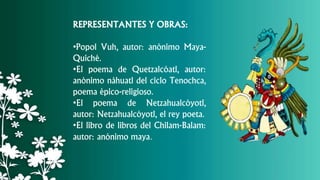 REPRESENTANTES Y OBRAS:
•Popol Vuh, autor: anónimo Maya-
Quiché.
•El poema de Quetzalcóatl, autor:
anónimo náhuatl del ciclo Tenochca,
poema épico-religioso.
•El poema de Netzahualcóyotl,
autor: Netzahualcóyotl, el rey poeta.
•El libro de libros del Chilam-Balam:
autor: anónimo maya.
 