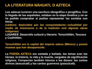LA LITERATURA NÁHUATL O AZTECA
Los aztecas tuvieron una escritura ideográfica o jeroglífica. Con
la llegada de los españoles, estaban en la etapa fonética y no se
ha podido comprobar si podían representar los sonidos con
letras.
(códices: destruidos por los conquistadores---actualidad por
medio de misioneros o de la tradición oral algunas obras
indígenas)
LUGARES: Desarrollo cultural y literario: Tenochtitlán, Texcoco
y Cualhtitlán.

Tenochtitlán era la capital del imperio azteca (México) y poseía
museos que han desaparecido.

La POESÍA AZTECA era cantada y bailada, los temas eran los
héroes, la historia, la vida y la muerte, cargados de significación
religiosa. Componían también himnos a los dioses: los cantos
divinos (teocuícatl) y los cantos guerreros (yaocuícatl).
 