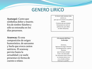 Ayataqui: Canto que
simboliza dolor y muerte.
Era de timbre fúnebre y
sólo se entonaba en los
días pesarosos.
Aranway: Es una
composición de origen
humorístico, de sarcasmo
y burla que evoca cantos
satíricos. El aranway
pervive hasta la
actualidad y se suele
presentar en forma de
cuento o relato.
GENERO LIRICO
En fuerte nudo nuestras vidas
atamos ya,
para que ni la muerte nos pudiera
separar.
Creíamos que por siempre
formaríamos un solo ser
paloma mía, que sabías
mi dolor ahuyentar,
A la muerte del Inca
Atahualpa
Lloremos,
lágrimas de sangre, lloremos,
con desesperación, a gritos,
lloremos
que el sol para siempre
la luz a sus ojos quitó.
No miraremos más su frente,
no oiremos más su voz,
ni su mirada cariñosa
velará por su pueblo...
 