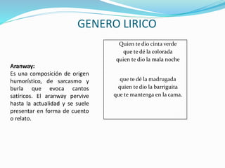 Quien te dio cinta verde
que te dé la colorada
quien te dio la mala noche
que te dé la madrugada
quien te dio la barriguita
que te mantenga en la cama.
GENERO LIRICO
Aranway:
Es una composición de origen
humorístico, de sarcasmo y
burla que evoca cantos
satíricos. El aranway pervive
hasta la actualidad y se suele
presentar en forma de cuento
o relato.
 