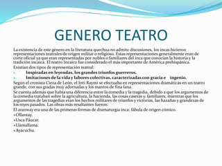 GENERO TEATRO
La existencia de este género en la literatura quechua no admite discusiones, los incas hicieron
representaciones teatrales de origen militar o religioso. Estas representaciones generalmente eran de
corte oficial ya que eran representadas por nobles o familiares del inca que conocían la historia y la
tradición incaica. El teatro Incaico fue considerado el más importante de América prehispánica.
Existían dos tipos de representación teatral:
1. Inspiradas en leyendas, los grandes triunfos guerreros.
2. Imitaciones de la vida y labores colectivas, caracterizadas con gracia e ingenio.
Según el cronista Cieza de León, el Inti Raymi se efectuaba en representaciones dramáticas en un teatro
grande, con sus gradas muy adornadas y los mantos de fina lana.
Se cuenta además que había una diferencia entre la comedia y la tragedia, debido a que los argumentos de
la comedia trataban sobre la agricultura, la hacienda, las cosas caseras y, familiares, mientras que los
argumentos de las tragedias eran los hechos militares de triunfos y victorias, las hazañas y grandezas de
los reyes pasados. Las obras más resaltantes fueron:
El aranway era una de las primeras formas de dramaturgia inca: fábula de origen cómico.
+Ollantay.
+Usca Páucar.
+Llamallama.
+Ayacuchu.
 
