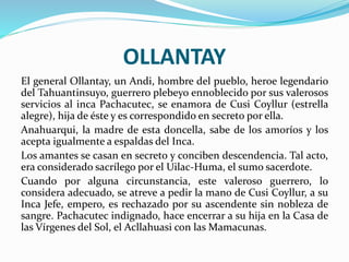 OLLANTAY
El general Ollantay, un Andi, hombre del pueblo, heroe legendario
del Tahuantinsuyo, guerrero plebeyo ennoblecido por sus valerosos
servicios al inca Pachacutec, se enamora de Cusi Coyllur (estrella
alegre), hija de éste y es correspondido en secreto por ella.
Anahuarqui, la madre de esta doncella, sabe de los amoríos y los
acepta igualmente a espaldas del Inca.
Los amantes se casan en secreto y conciben descendencia. Tal acto,
era considerado sacrílego por el Uilac-Huma, el sumo sacerdote.
Cuando por alguna circunstancia, este valeroso guerrero, lo
considera adecuado, se atreve a pedir la mano de Cusi Coyllur, a su
Inca Jefe, empero, es rechazado por su ascendente sin nobleza de
sangre. Pachacutec indignado, hace encerrar a su hija en la Casa de
las Vírgenes del Sol, el Acllahuasi con las Mamacunas.
 