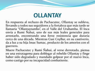 OLLANTAY
En respuesta al rechazo de Pachacutec, Ollantay se subleva,
llevando a todos sus seguidores a la fortaleza que más tarde se
llamaría “Ollantaytambo”, en el Valle del Urubamba. El Inca
envía a Rumi Ñahui, uno de sus más leales generales para
arrestarlo, encontrando una feroz resistencia que duraría
cerca de una década. Mientras Cusi Coyllur, en su cautiverio,
da a luz a su hija Imac Sumac, producto de los amoríos con el
guerrero.
Muere Pachacutec y Rumi Ñahui, al verse derrotado, piensa
en una estratagema para doblegar al rebelde Ollantay y finge
haber sido degradado y mandado golpear por el nuevo Inca,
como castigo por su incapacidad combatiente.
 