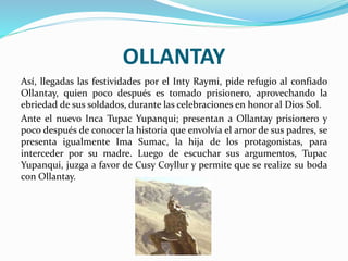 OLLANTAY
Así, llegadas las festividades por el Inty Raymi, pide refugio al confiado
Ollantay, quien poco después es tomado prisionero, aprovechando la
ebriedad de sus soldados, durante las celebraciones en honor al Dios Sol.
Ante el nuevo Inca Tupac Yupanqui; presentan a Ollantay prisionero y
poco después de conocer la historia que envolvía el amor de sus padres, se
presenta igualmente Ima Sumac, la hija de los protagonistas, para
interceder por su madre. Luego de escuchar sus argumentos, Tupac
Yupanqui, juzga a favor de Cusy Coyllur y permite que se realize su boda
con Ollantay.
 