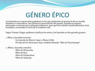 GÉNERO ÉPICO
Las leyendas son narraciones populares en las que predomina la presencia de un mundo
fantástico o maravilloso. Son históricas provenientes del pasado, basadas en lugares,
personajes o acciones que realmente existieron, pero que han sufrido transformaciones al ser
contadas y recontadas a través de la tradición oral.
Según Tamayo Vargas, podemos clasificar los mitos y las leyendas en dos grandes grupos:
1. Mitos y leyendas serranos:
•La leyenda de Manco Capac y Mama Ocllo.
•El mito de los Hermanos Ayar, también llamado "Mito de Pacaritampu"
2. Mitos y leyendas costeños:
•Mito de Wiracocha
•Mito de Kon
•Mito de Pachacámac
•Mito de Naylamp
 