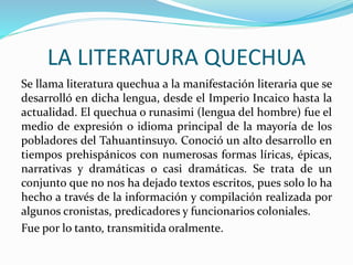 LA LITERATURA QUECHUA
Se llama literatura quechua a la manifestación literaria que se
desarrolló en dicha lengua, desde el Imperio Incaico hasta la
actualidad. El quechua o runasimi (lengua del hombre) fue el
medio de expresión o idioma principal de la mayoría de los
pobladores del Tahuantinsuyo. Conoció un alto desarrollo en
tiempos prehispánicos con numerosas formas líricas, épicas,
narrativas y dramáticas o casi dramáticas. Se trata de un
conjunto que no nos ha dejado textos escritos, pues solo lo ha
hecho a través de la información y compilación realizada por
algunos cronistas, predicadores y funcionarios coloniales.
Fue por lo tanto, transmitida oralmente.
 