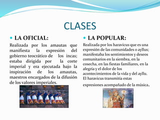 CLASES
 LA OFICIAL:
Realizada por los amautas que
manifiesta la expresión del
gobierno teocrático de los incas;
estaba dirigida por la corte
imperial y era ejecutada bajo la
inspiración de los amautas,
maestros encargados de la difusión
de los valores imperiales.
 LA POPULAR:
Realizada por los haravicus que es una
expresión de las comunidades o ayllus;
manifestaba los sentimientos y deseos
comunitarios en la siembra, en la
cosecha, en las fiestas familiares, en la
alegría y el dolor de los
acontecimientos de la vida y del ayllu.
El haravicus transmitía estas
expresiones acompañado de la música.
 