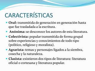 CARACTERÍSTICAS
 Oral: transmitida de generación en generación hasta
que fue trasladada a la escritura.
 Anónima: se desconoce los autores de esta literatura.
 Colectivista: popular transmitida de forma grupal
sobre experiencias y conocimientos de todo tipo
(político, religioso y moralista).
 Agrarista: temas y personajes ligados a la siembra,
cosecha y la naturaleza.
 Clasista: existieron dos tipos de literatura: literatura
oficial o cortesana y literatura popular.
 