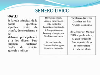 HAYLLI
Es la oda principal de la
poesía quechua,
significa canto de
triunfo, de entusiasmo y
de
alabanza principalment
e a los dioses. Pero
también existieron
hayllis de carácter
agrícola y militar.
Hermosa doncella
Aquese tu hermano
El tu cantarillo
Lo está quebrantando,
Y de aquesta causa
Truena y relampaguea,
También caen rayos.
Tu real doncella,
Tus muy lindas aguas
Nos darás lloviendo,
.
También a las veces
Granizar nos has
Nevarás asimismo
El Hacedor del Mundo
El Dios que la anima,
El gran Viracocha
Para aqueste oficio
Ya te colocaron
Y te dieron alma.
GENERO LIRICO
 