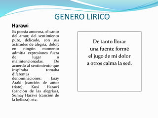 Harawi
Es poesía amorosa, el canto
del amor, del sentimiento
puro, delicado, con sus
actitudes de alegría, dolor;
en ningún momento
admitía expresiones fuera
de lugar o
malintencionadas. De
acuerdo al sentimiento que
inspiraba tomaba
diferentes
denominaciones: Jaray
Araki (canción de amor
triste), Kusi Harawi
(canción de las alegrías),
Sumay Harawi (canción de
la belleza), etc.
GENERO LIRICO
De tanto llorar
una fuente formé
el jugo de mi dolor
a otros calma la sed.
 