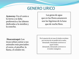 Aymoray: Era el canto a
la tierra y se daba
preferencia a las labores
dedicadas a la siembra y
la cosecha.
Huacantaqui: Los
incas solían cantar a sus
animales más preciados:
el zorro, el picaflor, la
llama, el cóndor etc.
GENERO LIRICO
Las gotas de agua
que en las flores amanecen
son las lágrimas de la luna
que de noche llora.
Por la puerta de mi casa el cóndor revolotea
por encima de mi pueblo da la vuelta,
demasiado, demasiado carnívoro es
aquel cóndor,
demasiado, demasiado carnívoro es
el cóndor malagüero
 