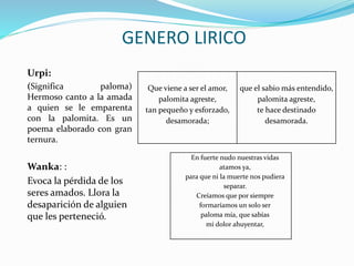 Urpi:
(Significa paloma)
Hermoso canto a la amada
a quien se le emparenta
con la palomita. Es un
poema elaborado con gran
ternura.
Wanka: :
Evoca la pérdida de los
seres amados. Llora la
desaparición de alguien
que les perteneció.
GENERO LIRICO
Que viene a ser el amor,
palomita agreste,
tan pequeño y esforzado,
desamorada;
que el sabio más entendido,
palomita agreste,
te hace destinado
desamorada.
En fuerte nudo nuestras vidas
atamos ya,
para que ni la muerte nos pudiera
separar.
Creíamos que por siempre
formaríamos un solo ser
paloma mía, que sabías
mi dolor ahuyentar,
 