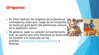 Orígenes
 Es difícil rastrear los orígenes de la literatura
prehispánica dado que, luego de la Conquista,
se destruyó gran parte del patrimonio cultural
de la población nativa.
 En general, dado su carácter eminentemente
oral, se asume que esta literatura se desarrolló
en paralelo a la evolución de las
grandes civilizaciones mesoamericanas y
andinas.
 